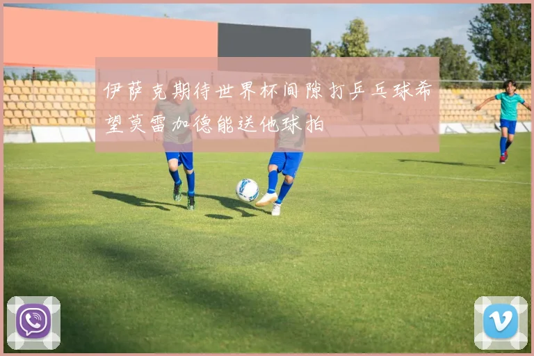 伊萨克期待世界杯间隙打乒乓球希望莫雷加德能送他球拍