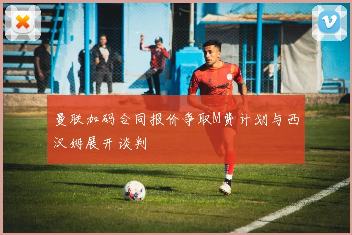 曼联加码合同报价争取M费计划与西汉姆展开谈判