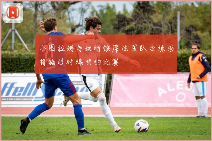 小图拉姆与坎特缺席法国队合练或将错过对瑞典的比赛