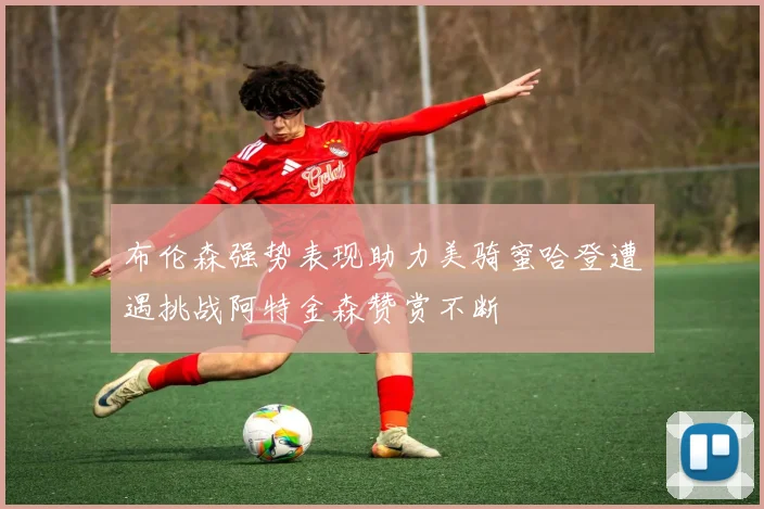 布伦森强势表现助力美骑蜜哈登遭遇挑战阿特金森赞赏不断