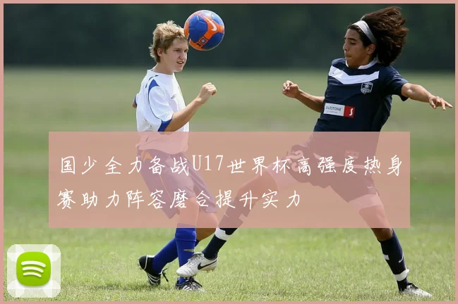 国少全力备战U17世界杯高强度热身赛助力阵容磨合提升实力