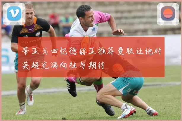蒂亚戈回忆德赫亚推荐曼联让他对英超充满向往与期待