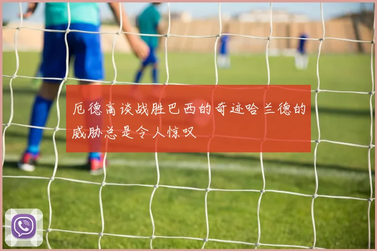 厄德高谈战胜巴西的奇迹哈兰德的威胁总是令人惊叹