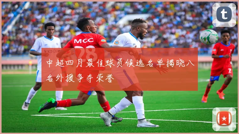 中超四月最佳球员候选名单揭晓八名外援争夺荣誉