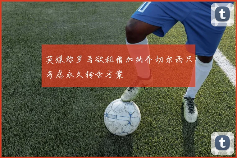 英媒称罗马欲租借加纳乔切尔西只考虑永久转会方案