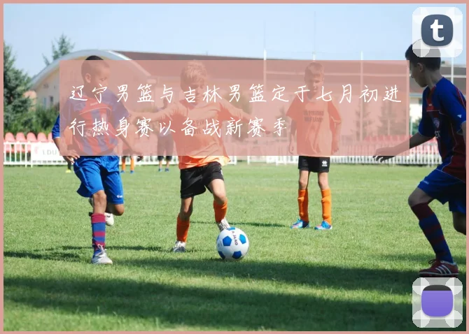 辽宁男篮与吉林男篮定于七月初进行热身赛以备战新赛季